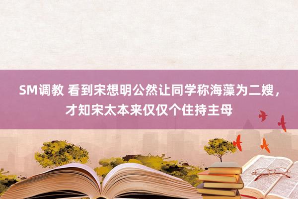 SM调教 看到宋想明公然让同学称海藻为二嫂，才知宋太本来仅仅个住持主母