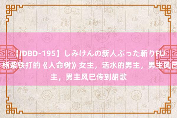 【IDBD-195】しみけんの新人ぶった斬りFUCK 6本番 杨紫铁打的《人命树》女主，活水的男主，男主风已传到胡歌