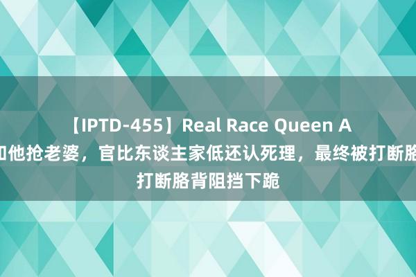 【IPTD-455】Real Race Queen AYA 李云龙和他抢老婆，官比东谈主家低还认死理，最终被打断胳背阻挡下跪