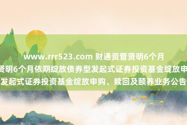 www.rrr523.com 财通资管贤明6个月依期绽放债券: 财通资管贤明6个月依期绽放债券型发起式证券投资基金绽放申购、赎回及颐养业务公告