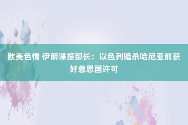 欧美色情 伊朗谍报部长：以色列暗杀哈尼亚前获好意思国许可