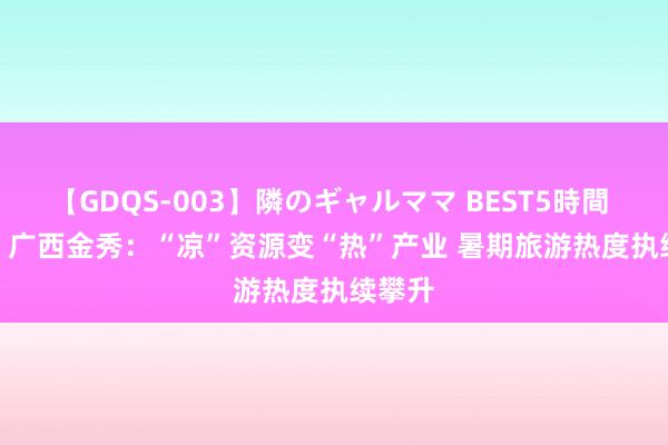 【GDQS-003】隣のギャルママ BEST5時間 Vol.2 广西金秀：“凉”资源变“热”产业 暑期旅游热度执续攀升