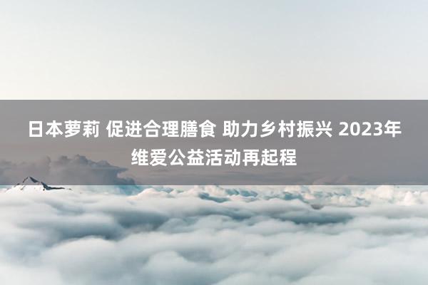 日本萝莉 促进合理膳食 助力乡村振兴 2023年维爱公益活动再起程