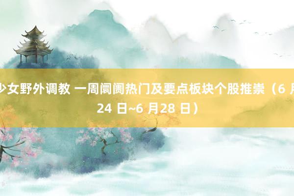 少女野外调教 一周阛阓热门及要点板块个股推崇（6 月24 日~6 月28 日）