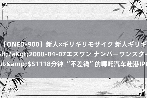 【ONED-900】新人×ギリギリモザイク 新人ギリギリモザイク Ami</a>2008-04-07エスワン ナンバーワンスタイル&$S1118分钟 “不差钱”的哪吒汽车赴港IPO，发力出口，报复高端品牌市集