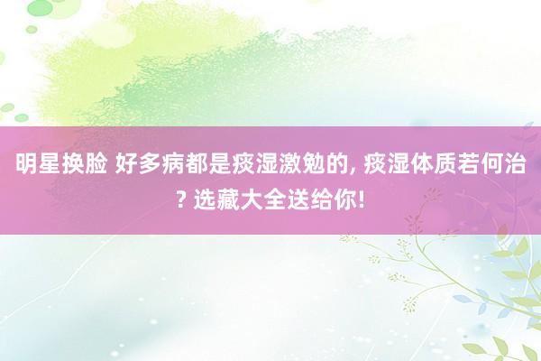 明星换脸 好多病都是痰湿激勉的， 痰湿体质若何治? 选藏大全送给你!