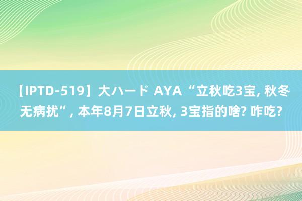 【IPTD-519】大ハード AYA “立秋吃3宝， 秋冬无病扰”， 本年8月7日立秋， 3宝指的啥? 咋吃?