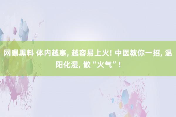 网曝黑料 体内越寒， 越容易上火! 中医教你一招， 温阳化湿， 散“火气”!