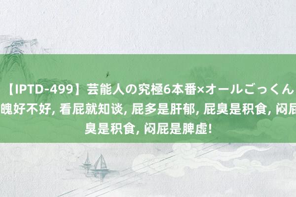 【IPTD-499】芸能人の究極6本番×オールごっくん AYA 体魄好不好， 看屁就知谈， 屁多是肝郁， 屁臭是积食， 闷屁是脾虚!