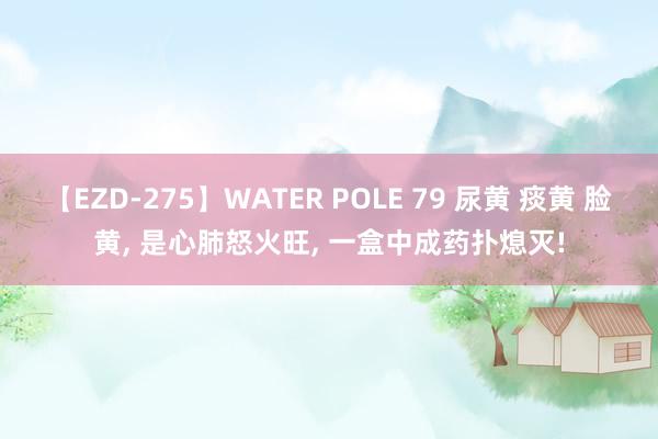 【EZD-275】WATER POLE 79 尿黄 痰黄 脸黄， 是心肺怒火旺， 一盒中成药扑熄灭!