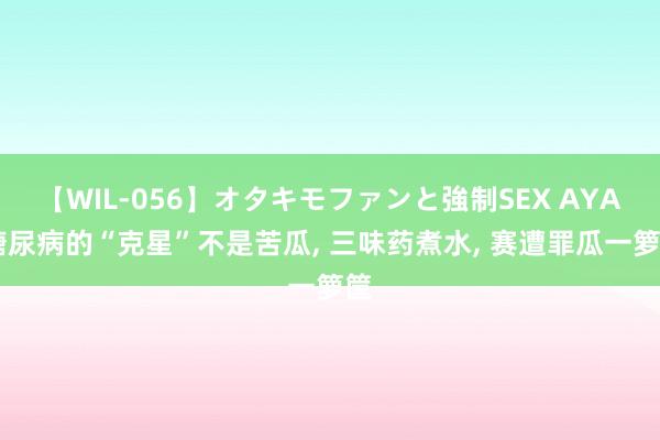 【WIL-056】オタキモファンと強制SEX AYA 糖尿病的“克星”不是苦瓜， 三味药煮水， 赛遭罪瓜一箩筐