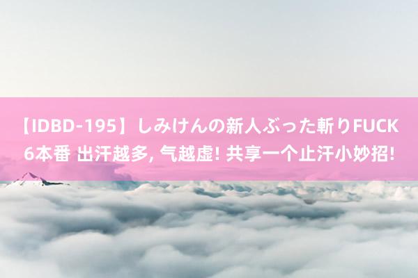 【IDBD-195】しみけんの新人ぶった斬りFUCK 6本番 出汗越多， 气越虚! 共享一个止汗小妙招!