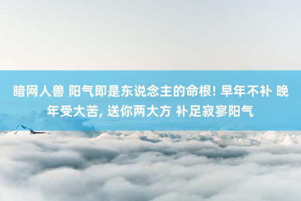 暗网人兽 阳气即是东说念主的命根! 早年不补 晚年受大苦， 送你两大方 补足寂寥阳气