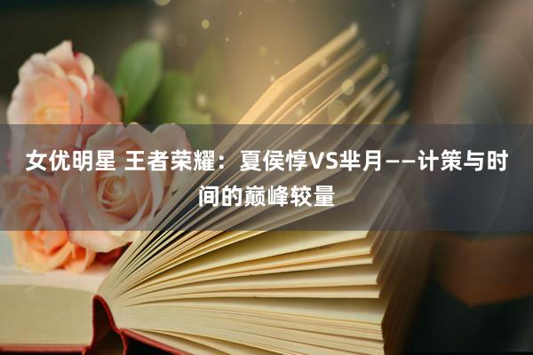 女优明星 王者荣耀：夏侯惇VS芈月——计策与时间的巅峰较量