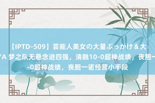 【IPTD-509】芸能人美女の大量ぶっかけ＆大量ごっくん AYA 梦之队无悬念进四强，清融10-0超神战绩，丧胆一诺经营小手段