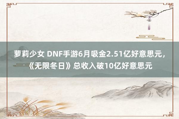 萝莉少女 DNF手游6月吸金2.51亿好意思元，《无限冬日》总收入破10亿好意思元