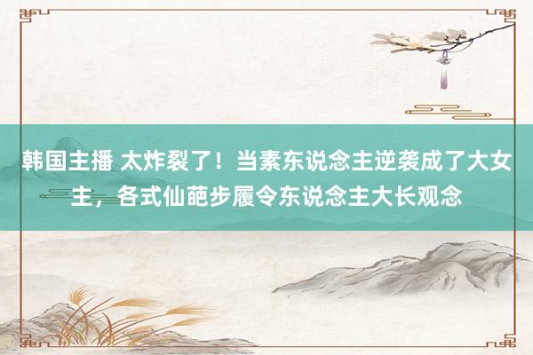 韩国主播 太炸裂了！当素东说念主逆袭成了大女主，各式仙葩步履令东说念主大长观念