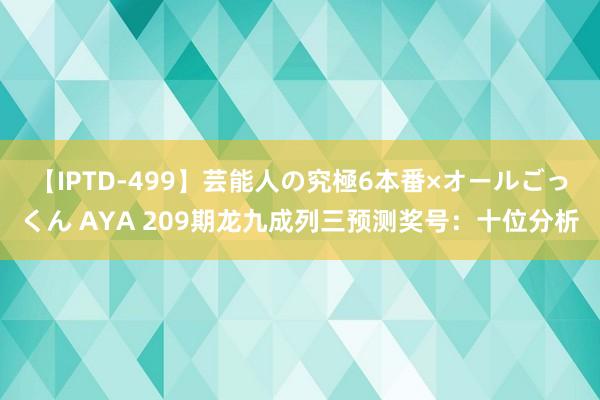 【IPTD-499】芸能人の究極6本番×オールごっくん AYA 209期龙九成列三预测奖号：十位分析