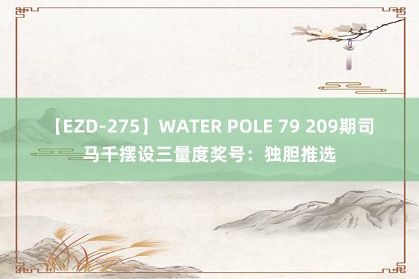 【EZD-275】WATER POLE 79 209期司马千摆设三量度奖号：独胆推选