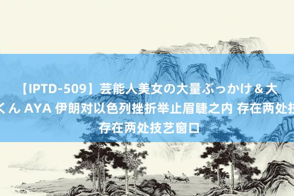 【IPTD-509】芸能人美女の大量ぶっかけ＆大量ごっくん AYA 伊朗对以色列挫折举止眉睫之内 存在两处技艺窗口