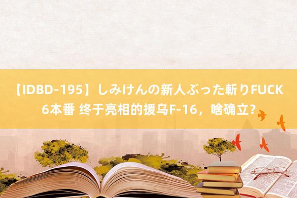 【IDBD-195】しみけんの新人ぶった斬りFUCK 6本番 终于亮相的援乌F-16，啥确立？