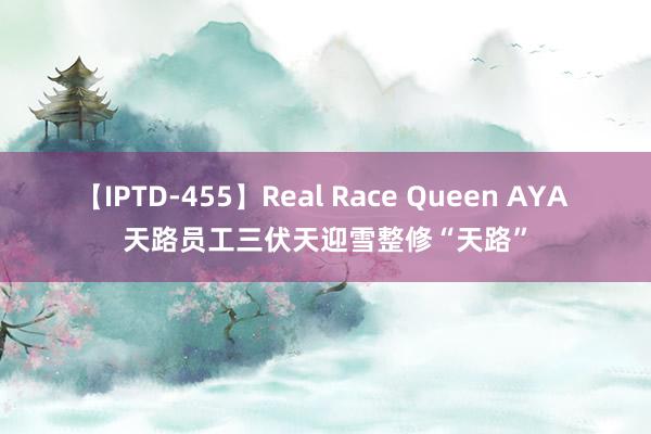 【IPTD-455】Real Race Queen AYA 天路员工三伏天迎雪整修“天路”