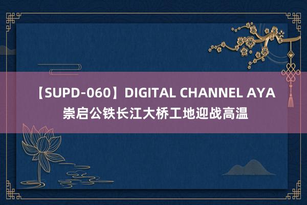 【SUPD-060】DIGITAL CHANNEL AYA 崇启公铁长江大桥工地迎战高温