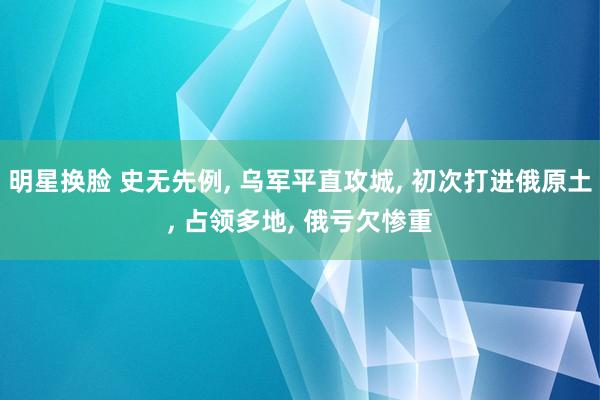 明星换脸 史无先例， 乌军平直攻城， 初次打进俄原土， 占领多地， 俄亏欠惨重