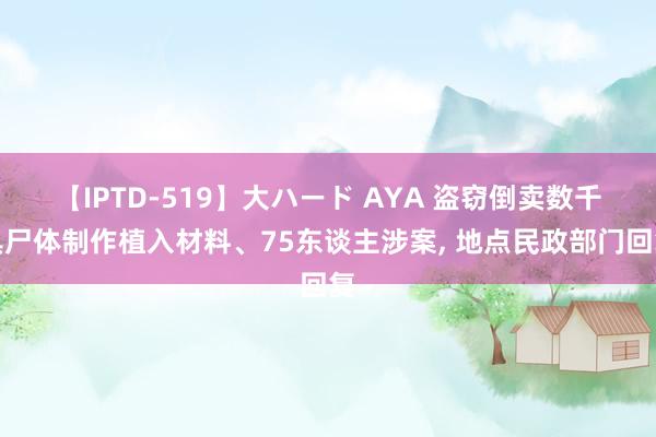 【IPTD-519】大ハード AYA 盗窃倒卖数千具尸体制作植入材料、75东谈主涉案， 地点民政部门回复