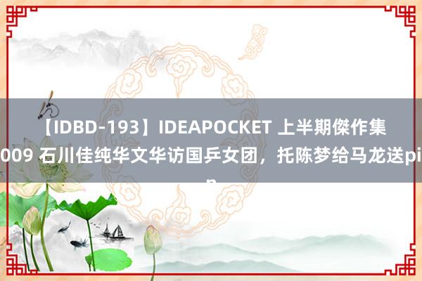 【IDBD-193】IDEAPOCKET 上半期傑作集2009 石川佳纯华文华访国乒女团，托陈梦给马龙送pin