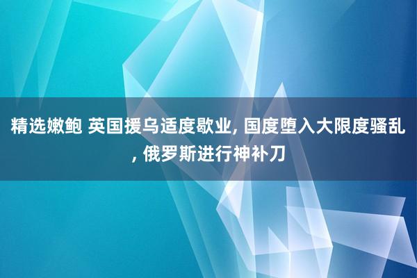 精选嫩鲍 英国援乌适度歇业， 国度堕入大限度骚乱， 俄罗斯进行神补刀