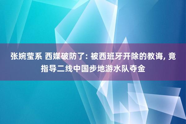 张婉莹系 西媒破防了: 被西班牙开除的教诲， 竟指导二线中国步地游水队夺金