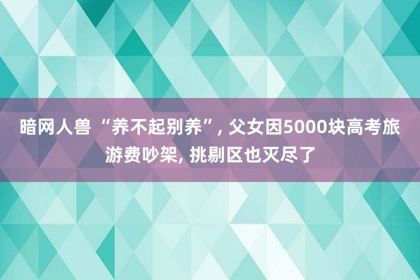 暗网人兽 “养不起别养”， 父女因5000块高考旅游费吵架， 挑剔区也灭尽了