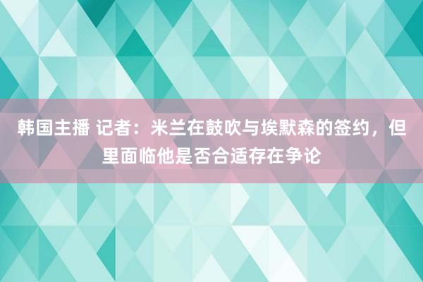 韩国主播 记者：米兰在鼓吹与埃默森的签约，但里面临他是否合适存在争论