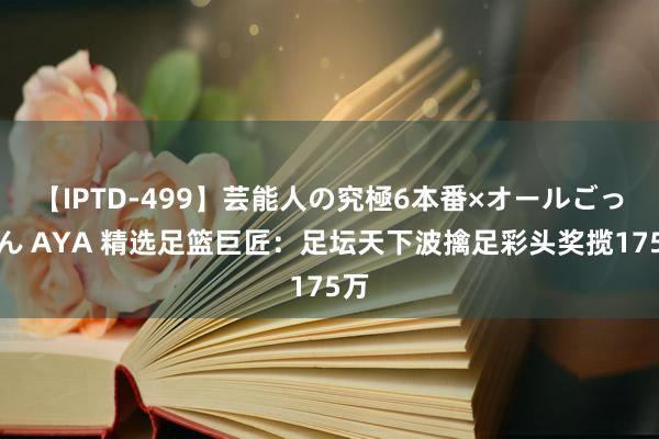 【IPTD-499】芸能人の究極6本番×オールごっくん AYA 精选足篮巨匠：足坛天下波擒足彩头奖揽175万