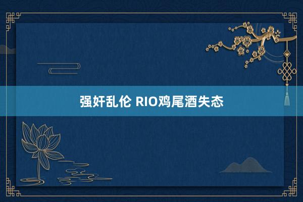 强奸乱伦 RIO鸡尾酒失态