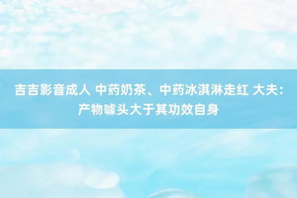 吉吉影音成人 中药奶茶、中药冰淇淋走红 大夫：产物噱头大于其功效自身