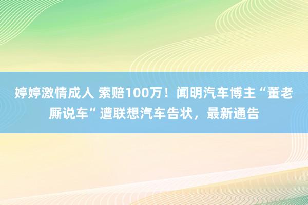 婷婷激情成人 索赔100万！闻明汽车博主“董老厮说车”遭联想汽车告状，最新通告