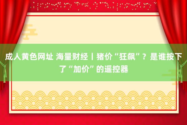 成人黄色网址 海量财经丨猪价“狂飙”？是谁按下了“加价”的遥控器