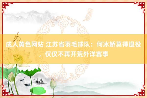 成人黄色网站 江苏省羽毛球队：何冰娇莫得退役，仅仅不再开荒外洋赛事