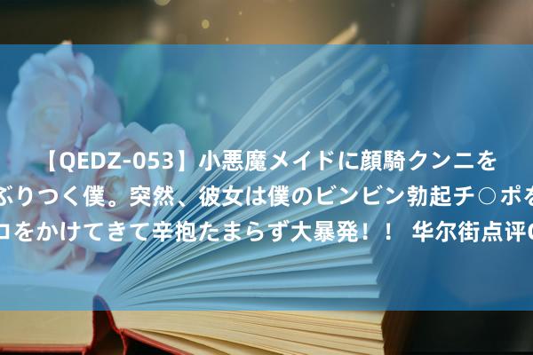 【QEDZ-053】小悪魔メイドに顔騎クンニを強要されオマ○コにしゃぶりつく僕。突然、彼女は僕のビンビン勃起チ○ポをしごき、聖水オシッコをかけてきて辛抱たまらず大暴発！！ 华尔街点评CPI：住房通胀升温无碍降息大势，仍不细目9月50基点降息