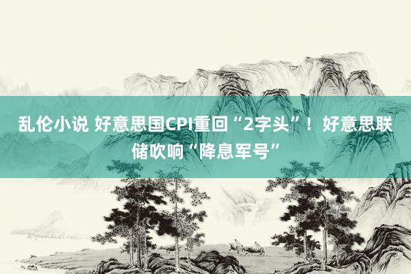 乱伦小说 好意思国CPI重回“2字头”！好意思联储吹响“降息军号”