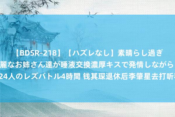 【BDSR-218】【ハズレなし】素晴らし過ぎる美女レズ。 ガチで綺麗なお姉さん達が唾液交換濃厚キスで発情しながらイキまくる！ 24人のレズバトル4時間 钱其琛退休后李肇星去打听称“钱副总理”，对方：四个字失言三个