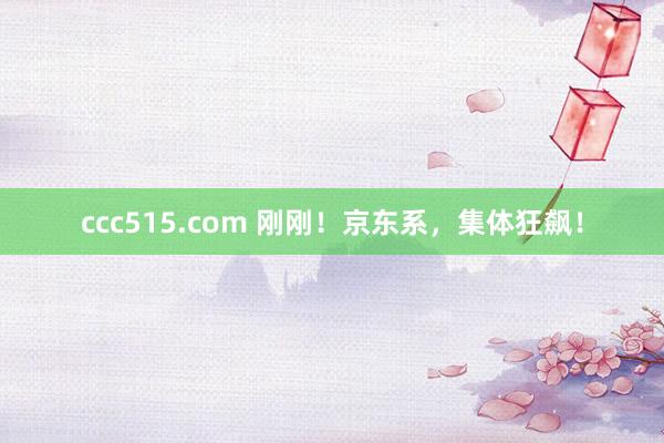 ccc515.com 刚刚！京东系，集体狂飙！