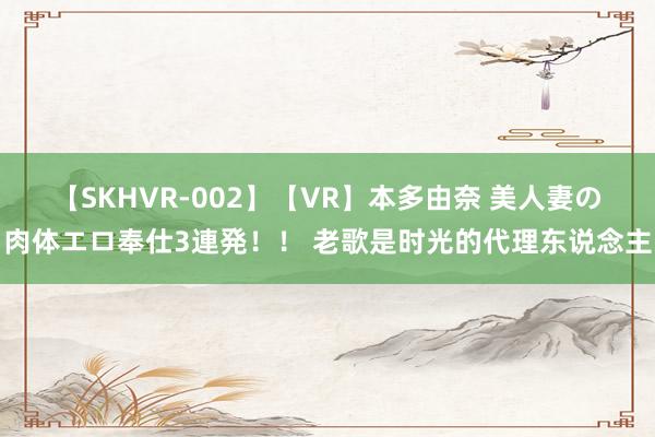 【SKHVR-002】【VR】本多由奈 美人妻の肉体エロ奉仕3連発！！ 老歌是时光的代理东说念主