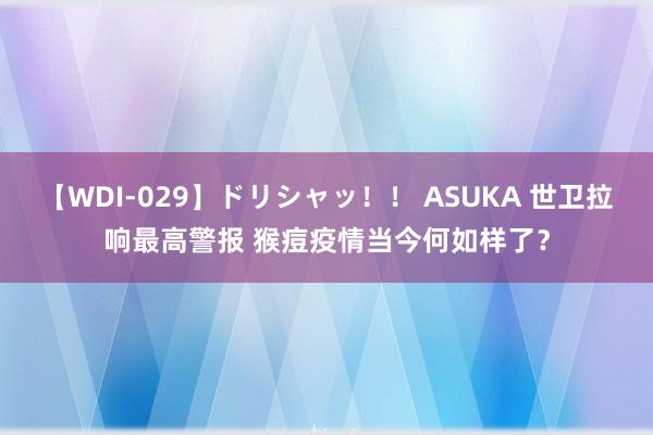 【WDI-029】ドリシャッ！！ ASUKA 世卫拉响最高警报 猴痘疫情当今何如样了？