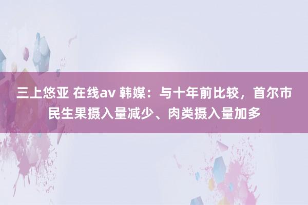 三上悠亚 在线av 韩媒：与十年前比较，首尔市民生果摄入量减少、肉类摄入量加多