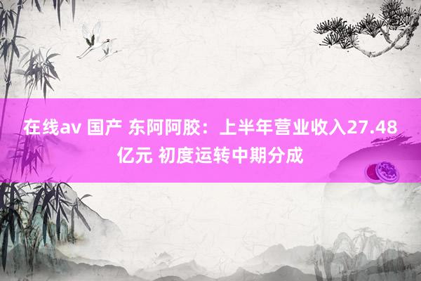 在线av 国产 东阿阿胶：上半年营业收入27.48亿元 初度运转中期分成