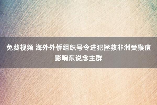 免费视频 海外外侨组织号令进犯拯救非洲受猴痘影响东说念主群