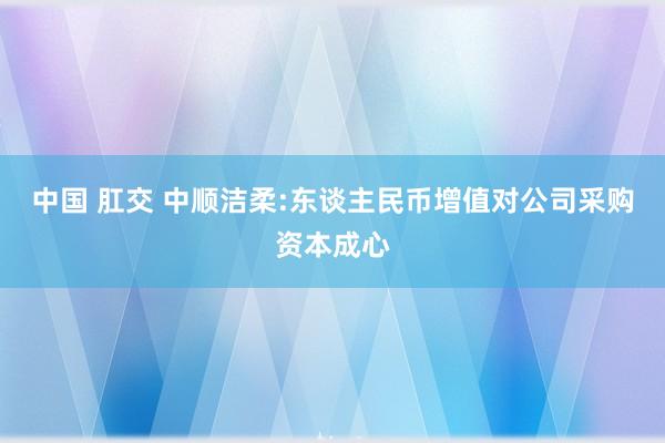 中国 肛交 中顺洁柔:东谈主民币增值对公司采购资本成心